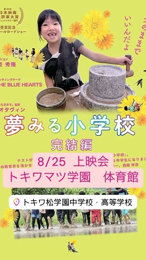 テストがない、通知表がない、先生がいない
　「#夢みる小学校」（完結編） 上映会

  ◆８月25日(日)
【午前の部】 9:15~11:00  上映会 11:10~11:40 対話、一言宣言、おわりに 
 【午後の部】 13:00~14:45　上映会
14:55~16:40 「アフターイベント」 　　　　　・ゲスト対談　
　　　　　・対話、一言宣言、おわりに  ◆場所　 #トキワ松学園中学校・高等学校　
体育館 ※都立大学駅　徒歩８分
※スリッパ持参 
◆料金　 映画視聴のみ（1500円)
映画視聴＋アフターイベント（2500円） （つみき会員無料） 
◆special guest ・高濱 正伸 （花まる学習会代表） （武蔵野美術大学客員教授/環太平洋大学特任教授）（「情熱大陸」などメディア出演多数）
 ・乾 倫子 （小学校教諭/２児の母） （ペップティーチャー代表） （一般社団法人「ひとみらい共育LABO」理事）

主催：子育て教育コミュニティ「つみき」