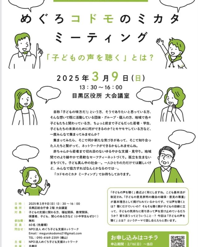 目黒区 #子ども条例 区民フォーラム　
めぐろコドモのミカタミーティング！
「子どもの声を聴く」とは？

子どもの支援に関わる団体・機関、支援者、学生、保護者などが集い、支援のネットワークを広げるフォーラム。

今回jテーマは、子どもの意見を尊重するための「子どもの声を聴く」
#目黒区と共催の事業です。

３/9日(日)13:30~16:00
目黒区総合庁舎 ２階大会議室
参加費無料/定員先着60名
要申込み
https://www.kokuchpro.com/event/06995905c6abb509631a7d193ed94fbe

問い合わせ
NPO法人めぐろ子ども支援ネットワーク
Email：megurokodomo21@gmail.com
電話：090-4169-2359（横山）